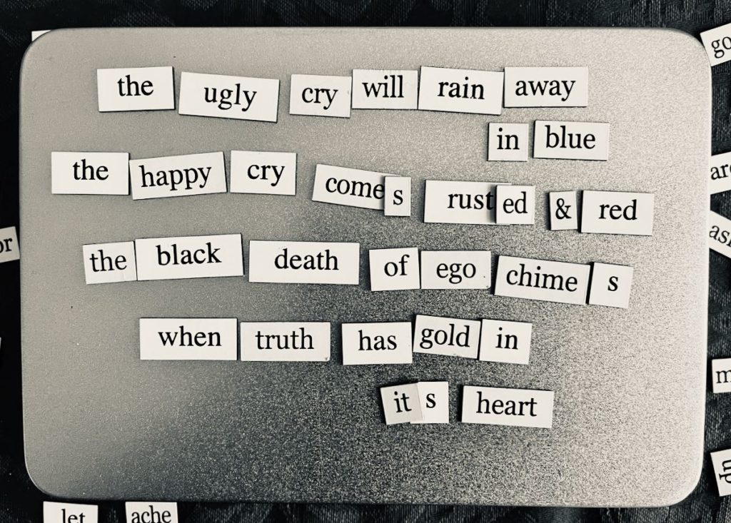 magnetic poem reads: 
the ugly cry will rain away in blue,
the happy cry comes rusted and red,
the black death of ego chimes
when truth has gold in its heart